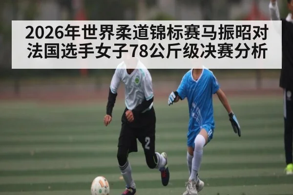 2026年世界柔道锦标赛马振昭对法国选手女子78公斤级决赛分析 - kaiyun