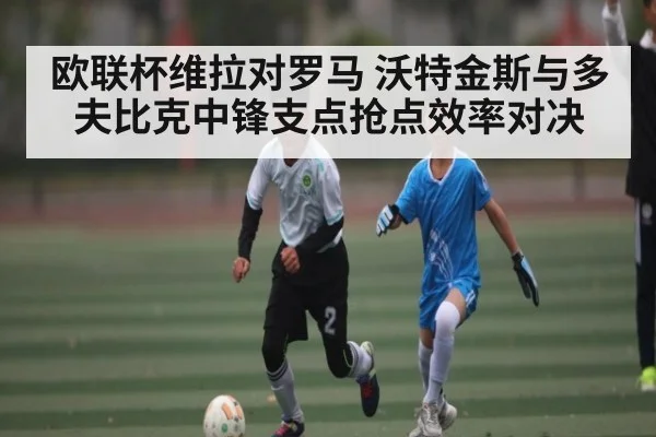 欧联杯维拉对罗马 沃特金斯与多夫比克中锋支点抢点效率对决 - kaiyun